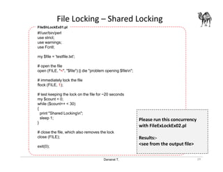 Danairat T.
File Locking – Shared Locking
29
#!/usr/bin/perl
use strict;
use warnings;
use Fcntl;
my $file = 'testfile.txt';
# open the file
open (FILE, "<", "$file") || die "problem opening $filen";
# immediately lock the file
flock (FILE, 1);
# test keeping the lock on the file for ~20 seconds
my $count = 0;
while ($count++ < 30)
{
print "Shared Lockingn";
sleep 1;
}
# close the file, which also removes the lock
close (FILE);
exit(0);
FileShLockEx01.pl
Please run this concurrency
with FileExLockEx02.pl
Results:-
<see from the output file>
 