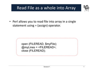 Danairat T.
Read File as a whole into Array
• Perl allows you to read file into array in a single
statement using = (assign) operator.
32
open (FILEREAD, $myFile);
@myLines = <FILEREAD>;
close (FILEREAD);
 