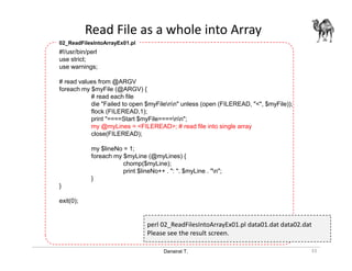 Danairat T.
Read File as a whole into Array
33
#!/usr/bin/perl
use strict;
use warnings;
# read values from @ARGV
foreach my $myFile (@ARGV) {
# read each file
die "Failed to open $myFilenn" unless (open (FILEREAD, "<", $myFile));
flock (FILEREAD,1);
print "====Start $myFile====nn";
my @myLines = <FILEREAD>; # read file into single array
close(FILEREAD);
my $lineNo = 1;
foreach my $myLine (@myLines) {
chomp($myLine);
print $lineNo++ . ": ". $myLine . "n";
}
}
exit(0);
02_ReadFilesIntoArrayEx01.pl
perl 02_ReadFilesIntoArrayEx01.pl data01.dat data02.dat
Please see the result screen.
 