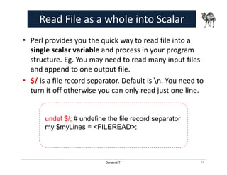 Danairat T.
Read File as a whole into Scalar
• Perl provides you the quick way to read file into a
single scalar variable and process in your program
structure. Eg. You may need to read many input files
and append to one output file.
• $/ is a file record separator. Default is n. You need to
turn it off otherwise you can only read just one line.
34
undef $/; # undefine the file record separator
my $myLines = <FILEREAD>;
 