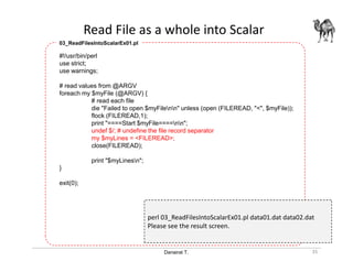 Danairat T.
Read File as a whole into Scalar
35
#!/usr/bin/perl
use strict;
use warnings;
# read values from @ARGV
foreach my $myFile (@ARGV) {
# read each file
die "Failed to open $myFilenn" unless (open (FILEREAD, "<", $myFile));
flock (FILEREAD,1);
print "====Start $myFile====nn";
undef $/; # undefine the file record separator
my $myLines = <FILEREAD>;
close(FILEREAD);
print "$myLinesn";
}
exit(0);
03_ReadFilesIntoScalarEx01.pl
perl 03_ReadFilesIntoScalarEx01.pl data01.dat data02.dat
Please see the result screen.
 