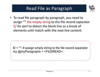 Danairat T.
Read File as Paragraph
• To read file paragraph by paragraph, you need to
assign “” the empty string to the file record separator
$/ for perl to detect the blank line as a break of
elements until match with the next line content
36
$/ = ""; # assign empty string to the file record separator
my @myParagraphs = <FILEREAD>;
 