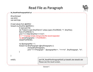 Danairat T.
Read File as Paragraph
37
#!/usr/bin/perl
use strict;
use warnings;
# read values from @ARGV
foreach my $myFile (@ARGV) {
# read each file
die "Failed to open $myFilenn" unless (open (FILEREAD, "<", $myFile));
flock (FILEREAD,1);
print "====Start $myFile====nn";
$/ = ""; # assign empty string to the file record separator
my @myParagraphs = <FILEREAD>;
close(FILEREAD);
my $paragraphNo = 1;
foreach my $myParagraph (@myParagraphs ) {
chomp($myParagraph);
print "====Paragraph " . $paragraphNo++ . "====n" . $myParagraph . "n";
}
}
exit(0);
04_ReadFilesParagraphEx01.pl
perl 04_ReadFilesParagraphEx01.pl data01.dat data02.dat
Please see the result screen.
 