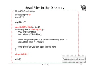 Danairat T.
Read Files in the Directory
39
#!/usr/bin/perl -w
use strict;
my $dir = '.';
opendir(DIR, $dir) or die $!;
while (my $file = readdir(DIR)) {
# We only want files
next unless (-f "$dir/$file");
# Use a regular expression to find files ending with .txt
next unless ($file =~ /.txt$/);
print "$filen"; # you can open the file here
}
closedir(DIR);
exit(0);
05_ReadFilesFromDirectory.pl
Please see the result screen.
 