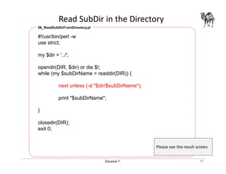 Danairat T.
Read SubDir in the Directory
40
#!/usr/bin/perl -w
use strict;
my $dir = '../';
opendir(DIR, $dir) or die $!;
while (my $subDirName = readdir(DIR)) {
next unless (-d "$dir/$subDirName");
print "$subDirName";
}
closedir(DIR);
exit 0;
06_ReadSubDirFromDirectory.pl
Please see the result screen.
 