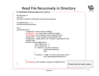 Danairat T.
Read File Recursively in Directory
42
#!/usr/bin/perl -w
use strict;
use Cwd; # module for finding the current working directory
my $myDirectory = '../../';
ScanDirectory($myDirectory);
exit 0;
sub ScanDirectory {
my $workdir = shift; # same as shift(@_)
my $startdir = cwd; # keep track of where we began
chdir $workdir or die "Unable to enter dir $workdir: $!n";
opendir (DIR, '.') or die "Unable to open $workdir: $!n";
my @names = readdir (DIR) or die "Unable to read $workdir: $!n";
closedir (DIR);
foreach my $name (@names) {
next if ( $name eq '.' );
next if ( $name eq '..' );
if ( -d $name ) { # is this a directory?
ScanDirectory($name);
next;
}
if ( $name =~ /.txt$/i ) { # is this a file named "core"?
print "$startdir/$workdir/$name n";
}
}
chdir $startdir or die "Unable to change to dir $startdir: $!n";
}
07_ReadFilesFromDirectoryRecursive_Ex01.pl
Please see the result screen.
 