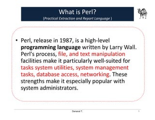 Danairat T.
What is Perl?
(Practical Extraction and Report Language )
• Perl, release in 1987, is a high-level
programming language written by Larry Wall.
Perl's process, file, and text manipulation
facilities make it particularly well-suited for
tasks system utilities, system management
tasks, database access, networking. These
strengths make it especially popular with
system administrators.
6
 