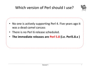 Danairat T.
Which version of Perl should I use?
• No one is actively supporting Perl 4. Five years ago it
was a dead camel carcass
• There is no Perl 6 release scheduled.
• The immediate releases are Perl 5.8 (i.e. Perl5.8.x )
7
 