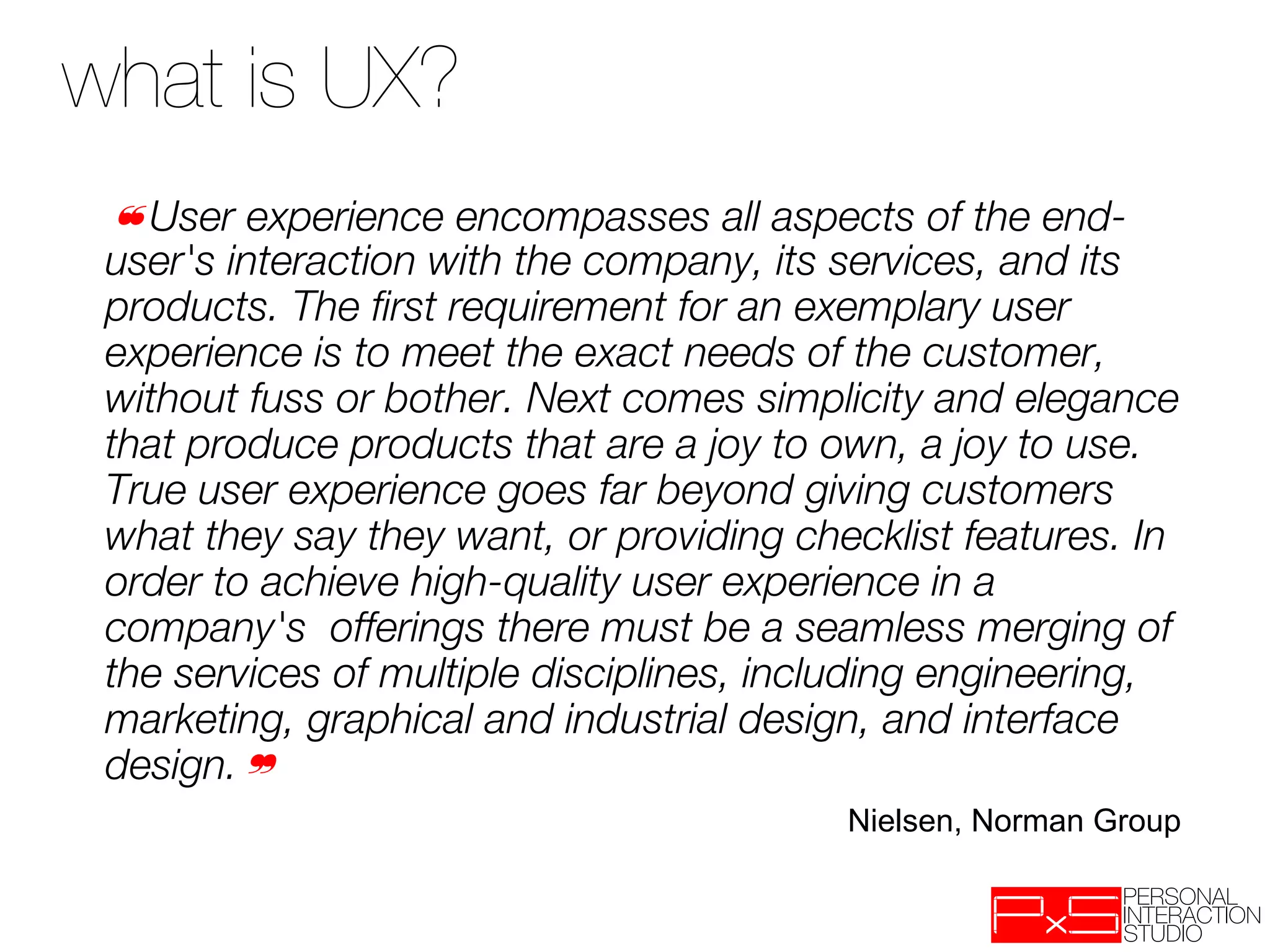 what is UX?
 ❝User experience encompasses all aspects of the end-
 user's interaction with the company, its services, and its
 products. The ﬁrst requirement for an exemplary user
 experience is to meet the exact needs of the customer,
 without fuss or bother. Next comes simplicity and elegance
 that produce products that are a joy to own, a joy to use.
 True user experience goes far beyond giving customers
 what they say they want, or providing checklist features. In
 order to achieve high-quality user experience in a
 company's offerings there must be a seamless merging of
 the services of multiple disciplines, including engineering,
 marketing, graphical and industrial design, and interface
 design.❞
                                          Nielsen, Norman Group
 