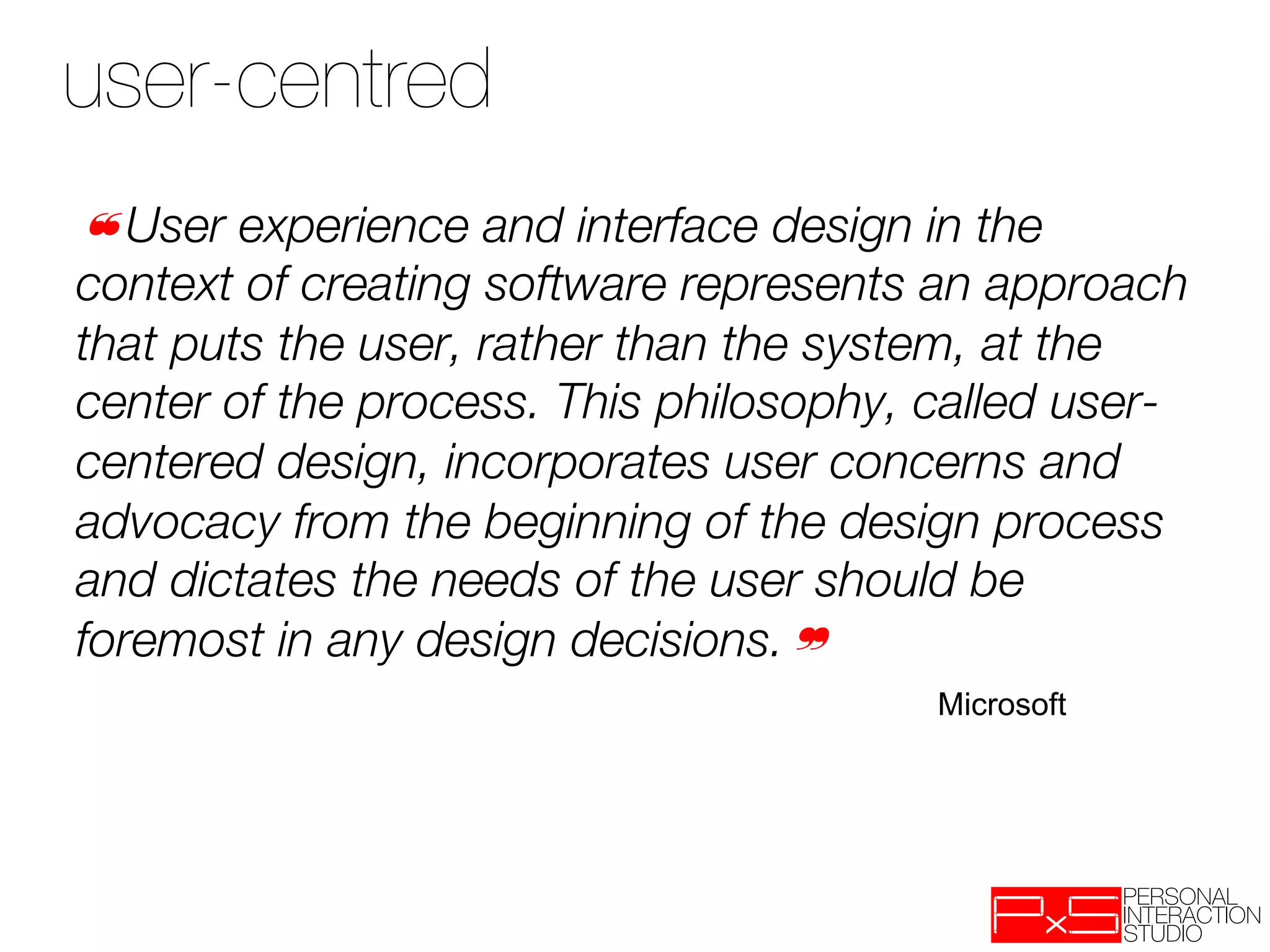 user-centred
❝User experience and interface design in the
context of creating software represents an approach
that puts the user, rather than the system, at the
center of the process. This philosophy, called user-
centered design, incorporates user concerns and
advocacy from the beginning of the design process
and dictates the needs of the user should be
foremost in any design decisions.❞
                                        Microsoft
 