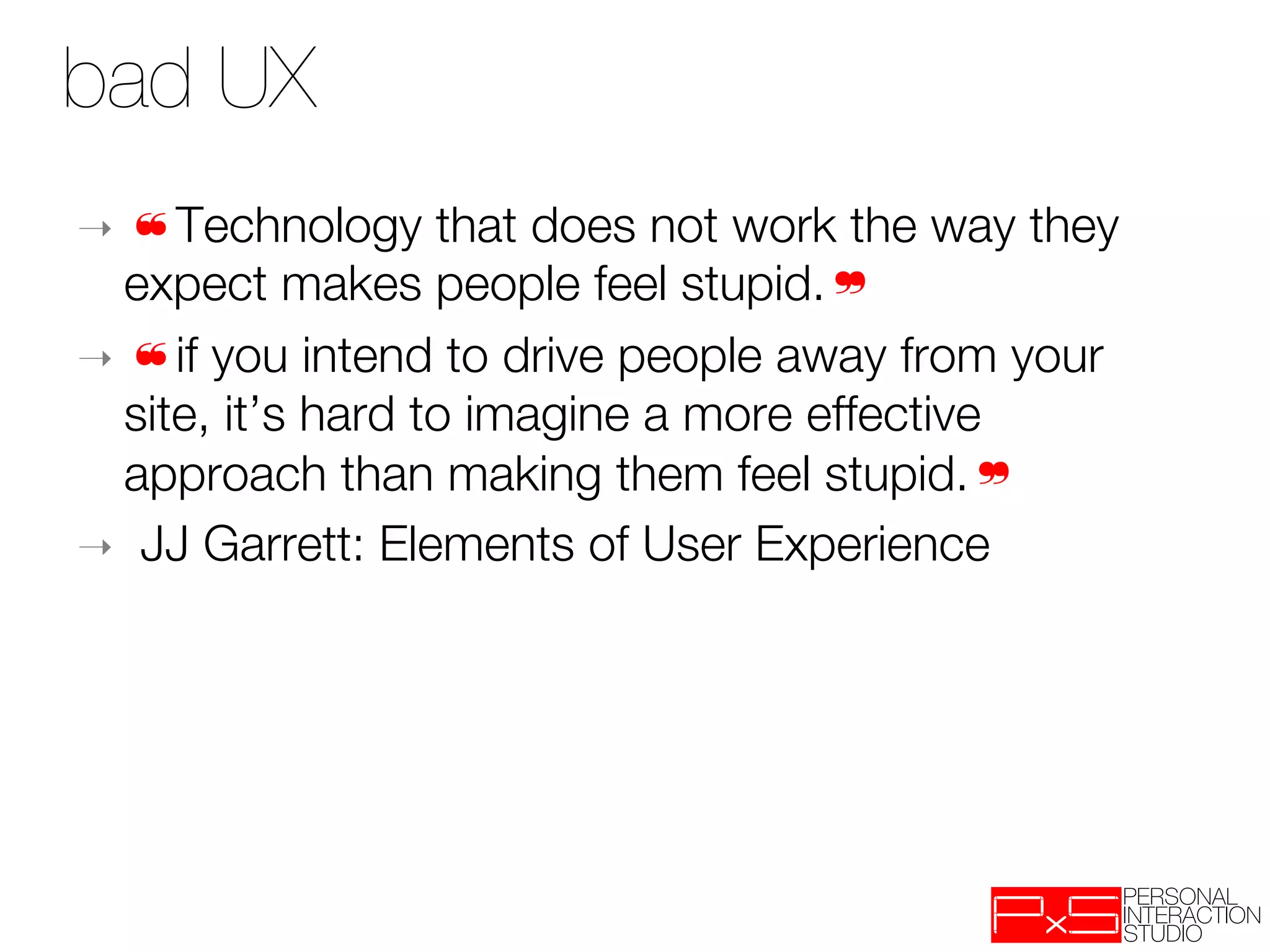 bad UX
➝  ❝Technology      that does not work the way they
   expect makes people feel stupid.❞ 
➝  ❝if you intend to drive people away from your
   site, it’s hard to imagine a more effective
   approach than making them feel stupid.❞
➝  JJ Garrett: Elements of User Experience
 