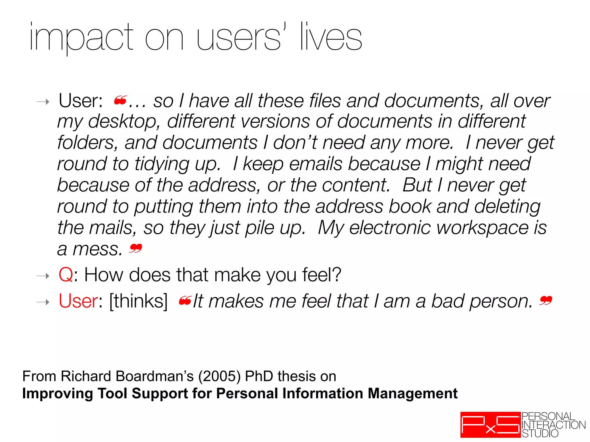 impact on users’ lives
 ➝  User: ❝… so I have all these ﬁles and documents, all over
    my desktop, different versions of documents in different
    folders, and documents I don’t need any more. I never get
    round to tidying up. I keep emails because I might need
    because of the address, or the content. But I never get
    round to putting them into the address book and deleting
    the mails, so they just pile up. My electronic workspace is
    a mess.❞
 ➝  Q: How does that make you feel?
 ➝  User: [thinks] ❝It makes me feel that I am a bad person.❞




From Richard Boardman’s (2005) PhD thesis on
Improving Tool Support for Personal Information Management
 
