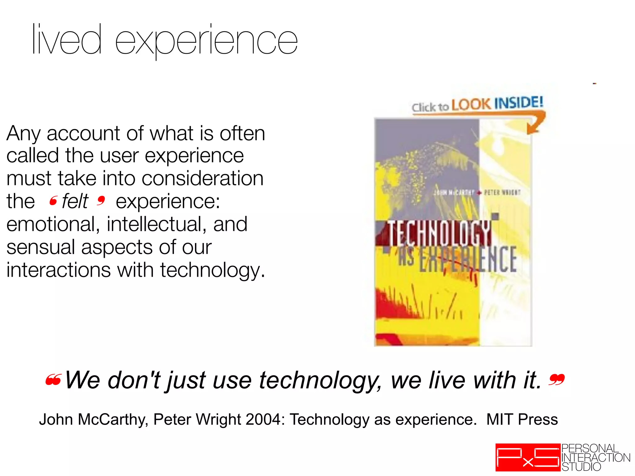 lived experience

Any account of what is often
called the user experience
must take into consideration
the ❛felt❜ experience:
emotional, intellectual, and
sensual aspects of our
interactions with technology.
 


   ❝We don't just use technology, we live with it.❞
   John McCarthy, Peter Wright 2004: Technology as experience. MIT Press
 