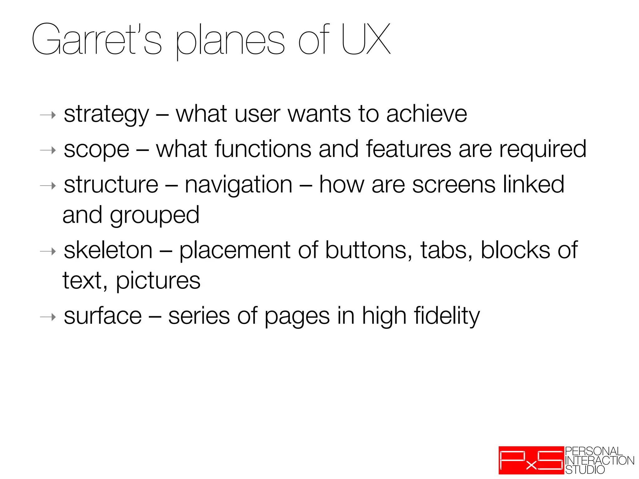 Garret’s planes of UX
➝  strategy  – what user wants to achieve
➝  scope – what functions and features are required
➝  structure – navigation – how are screens linked
   and grouped
➝  skeleton – placement of buttons, tabs, blocks of
   text, pictures
➝  surface – series of pages in high ﬁdelity
 