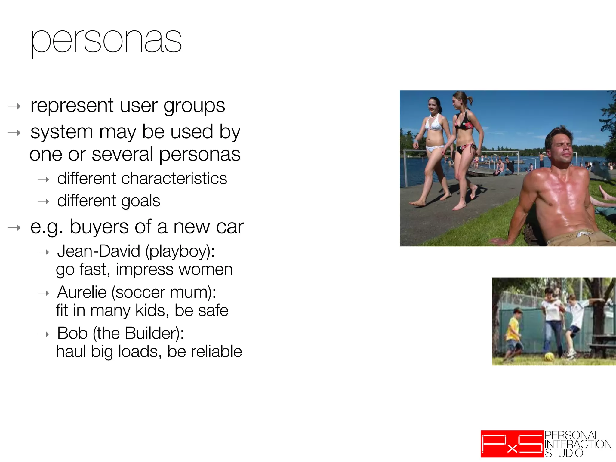 personas
➝  represent user groups 
➝  system may be used by
   one or several personas
     ➝    different characteristics
     ➝    different goals
➝    e.g. buyers of a new car
     ➝  Jean-David (playboy): "
        go fast, impress women
     ➝  Aurelie (soccer mum): "
        ﬁt in many kids, be safe
     ➝  Bob (the Builder): "
        haul big loads, be reliable
 