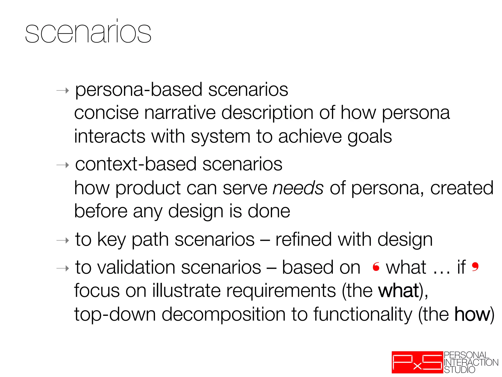 scenarios
  ➝  persona-based     scenarios "
     concise narrative description of how persona
     interacts with system to achieve goals
  ➝  context-based scenarios "
     how product can serve needs of persona, created
     before any design is done
  ➝  to key path scenarios – reﬁned with design
  ➝  to validation scenarios – based on ❛what … if❜"
     focus on illustrate requirements (the what), "
     top-down decomposition to functionality (the how)
 