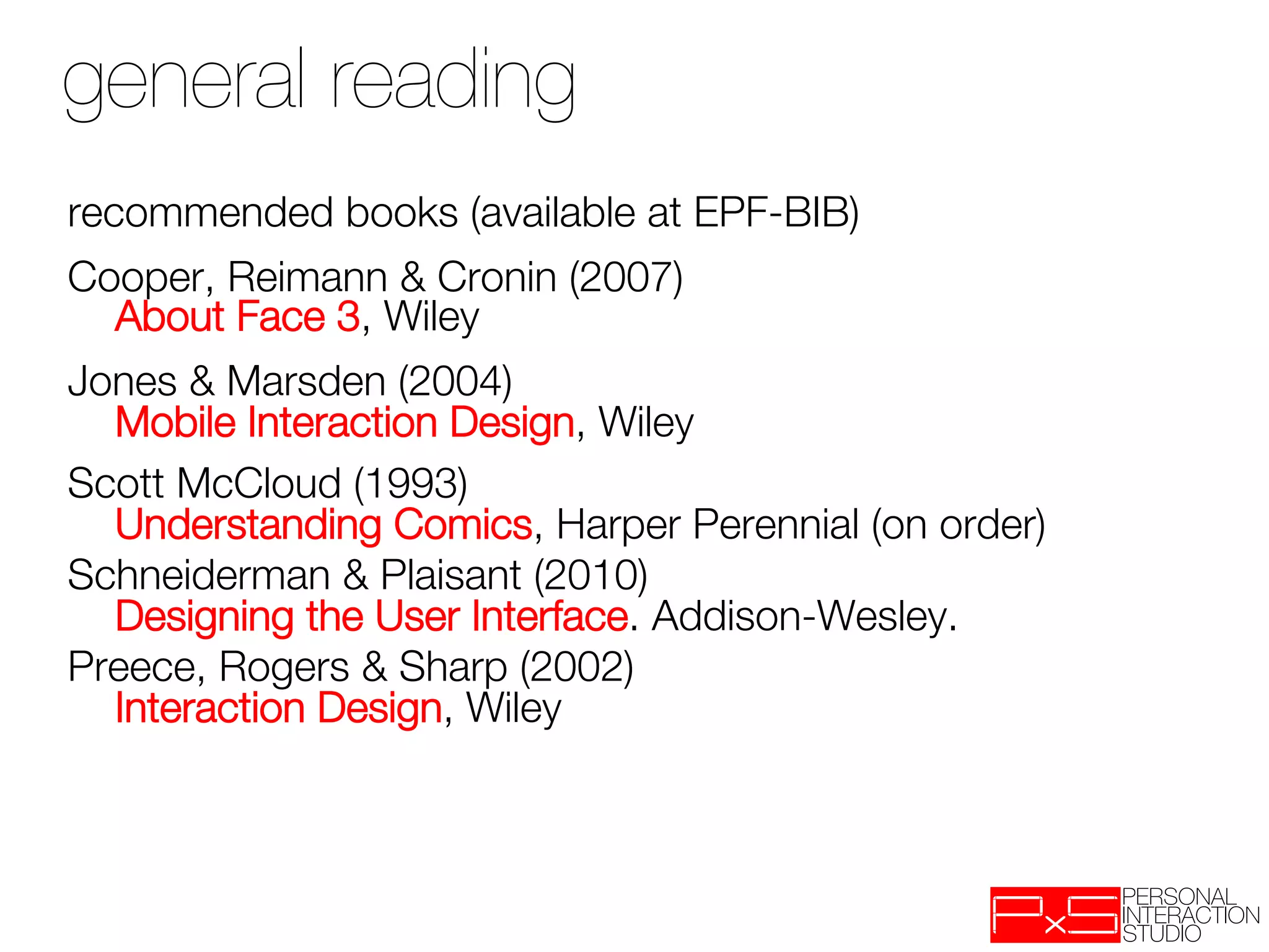 general reading
recommended books (available at EPF-BIB)
Cooper, Reimann & Cronin (2007) "
  About Face 3, Wiley
Jones & Marsden (2004) "
  Mobile Interaction Design, Wiley
Scott McCloud (1993)"
  Understanding Comics, Harper Perennial (on order)
Schneiderman & Plaisant (2010) "
  Designing the User Interface. Addison-Wesley. 
Preece, Rogers & Sharp (2002)"
  Interaction Design, Wiley
 