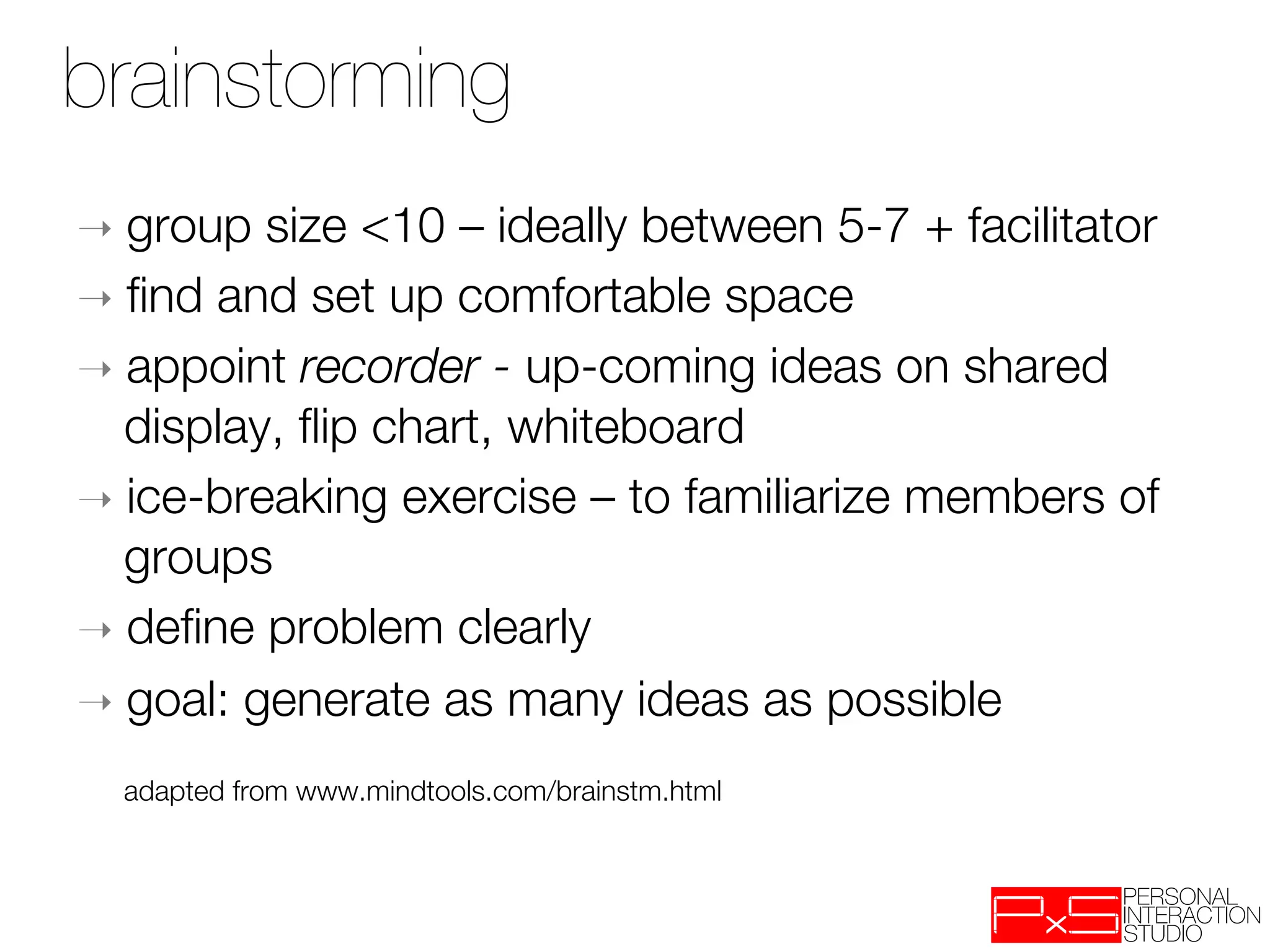 brainstorming
➝  group  size <10 – ideally between 5-7 + facilitator
➝  ﬁnd and set up comfortable space
➝  appoint recorder - up-coming ideas on shared
   display, ﬂip chart, whiteboard
➝  ice-breaking exercise – to familiarize members of
   groups
➝  deﬁne problem clearly
➝  goal: generate as many ideas as possible

    
adapted from www.mindtools.com/brainstm.html
 