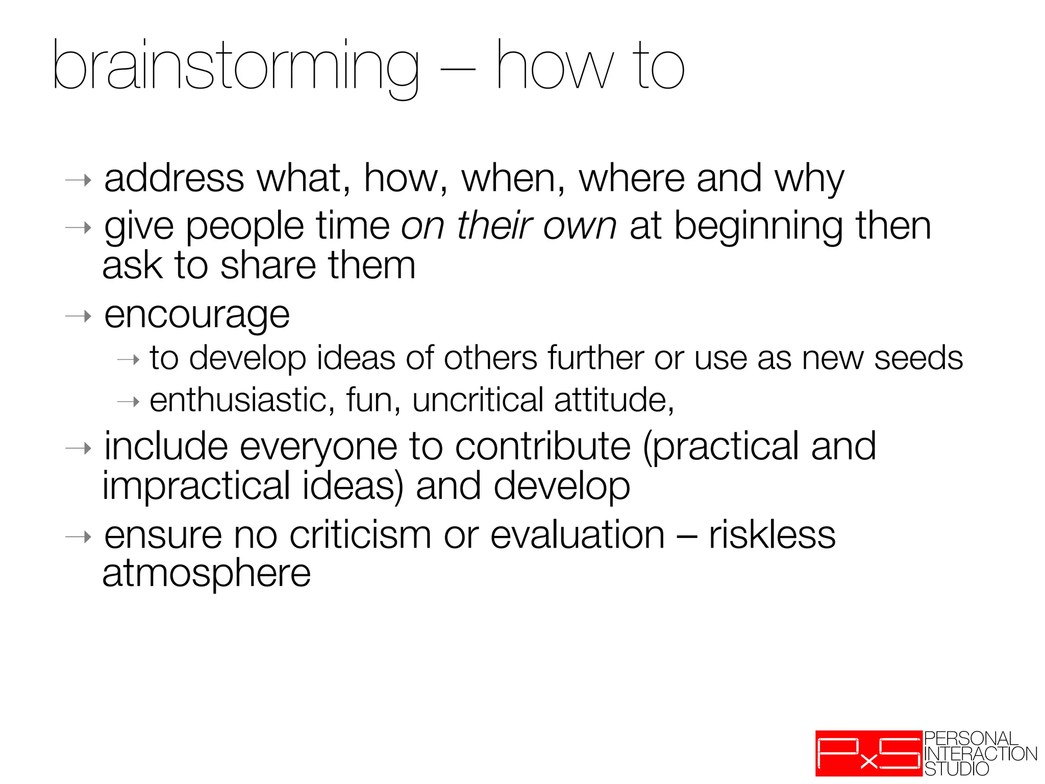 brainstorming – how to
➝  address  what, how, when, where and why
➝  give people time on their own at beginning then
   ask to share them
➝  encourage 
   ➝  todevelop ideas of others further or use as new seeds
   ➝  enthusiastic, fun, uncritical attitude, 
➝  include everyone to contribute (practical and
   impractical ideas) and develop
➝  ensure no criticism or evaluation – riskless
   atmosphere
 