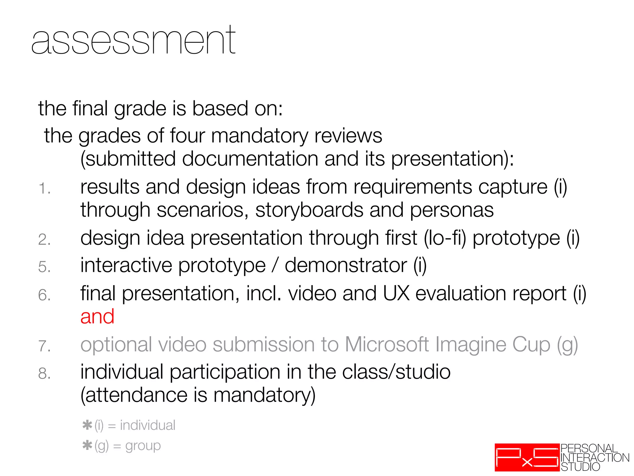 assessment
the ﬁnal grade is based on:
 the grades of four mandatory reviews "
     (submitted documentation and its presentation):
1.   results and design ideas from requirements capture (i)"
     through scenarios, storyboards and personas
2.   design idea presentation through ﬁrst (lo-ﬁ) prototype (i)
5.   interactive prototype / demonstrator (i)
6.   ﬁnal presentation, incl. video and UX evaluation report (i)"
     and
7.   optional video submission to Microsoft Imagine Cup (g)
8.   individual participation in the class/studio "
     (attendance is mandatory)
    
✱(i) = individual
    
✱(g) = group
 