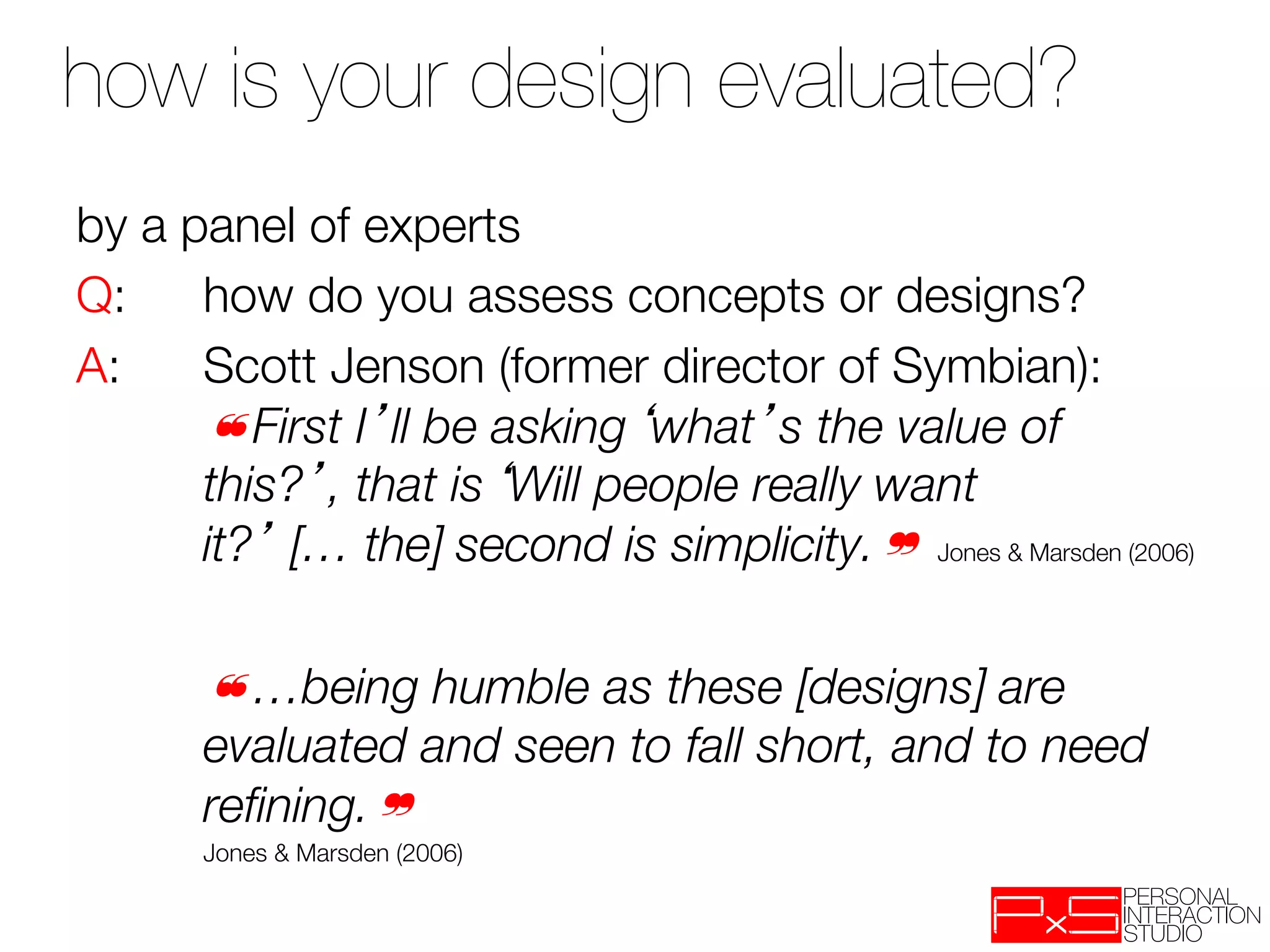 how is your design evaluated? 

by a panel of experts
Q: 
how do you assess concepts or designs?
A: 
Scott Jenson (former director of Symbian):
     
❝First I ll be asking what s the value of
     
this? , that is Will people really want
     
it? [… the] second is simplicity.❞ Jones & Marsden (2006)
 

 
 
❝…being humble as these [designs] are
     
evaluated and seen to fall short, and to need
     
reﬁning.❞ 
  
   
Jones & Marsden (2006)
 