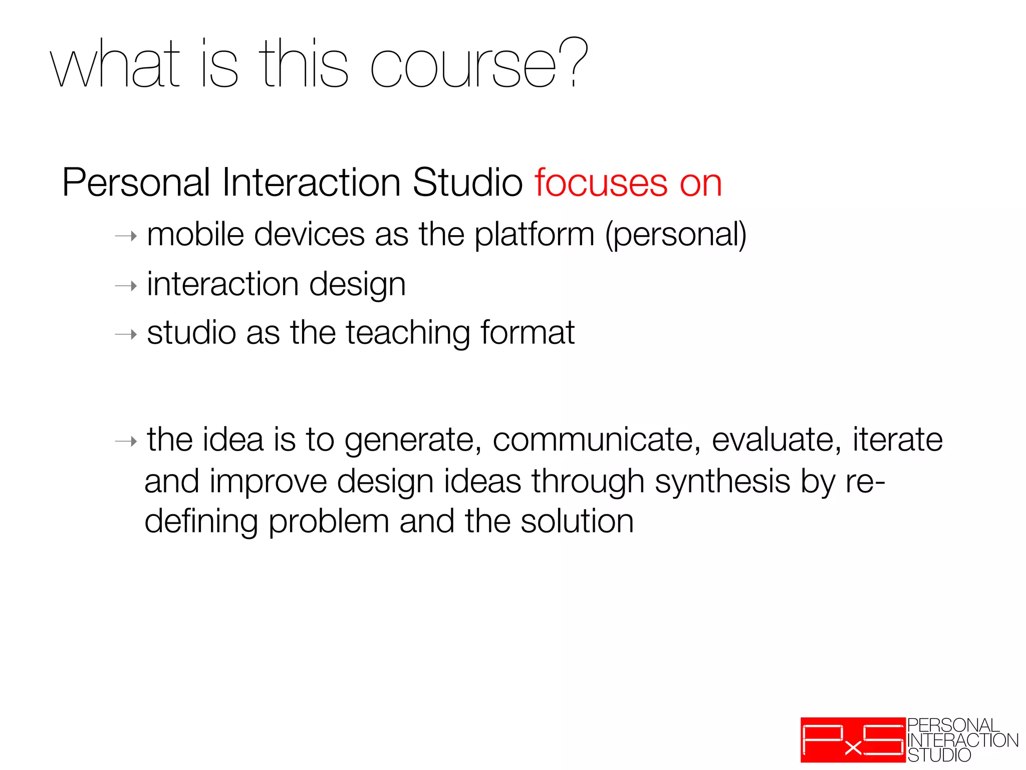 what is this course?
Personal Interaction Studio focuses on
  ➝  mobile  devices as the platform (personal) 
  ➝  interaction design
  ➝  studio as the teaching format



  ➝  the
       idea is to generate, communicate, evaluate, iterate
    and improve design ideas through synthesis by re-
    deﬁning problem and the solution
 