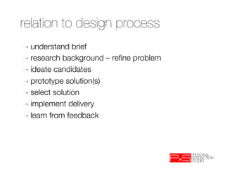 relation to design process
➝  understand   brief
➝  research background – reﬁne problem
➝  ideate candidates
➝  prototype solution(s)
➝  select solution
➝  implement delivery
➝  learn from feedback
 