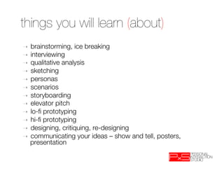things you will learn (about)
➝  brainstorming, ice breaking
➝  interviewing
➝  qualitative analysis
➝  sketching
➝  personas
➝  scenarios
➝  storyboarding
➝  elevator pitch
➝  lo-ﬁ prototyping 
➝  hi-ﬁ prototyping
➝  designing, critiquing, re-designing
➝  communicating your ideas – show and tell, posters,
   presentation "
   
 