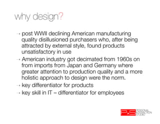 why design?
➝  post  WWII declining American manufacturing
   quality disillusioned purchasers who, after being
   attracted by external style, found products
   unsatisfactory in use
➝  American industry got decimated from 1960s on
   from imports from Japan and Germany where
   greater attention to production quality and a more
   holistic approach to design were the norm.
➝  key differentiator for products
➝  key skill in IT – differentiator for employees
 