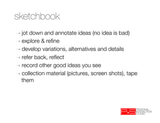 sketchbook
➝  jotdown and annotate ideas (no idea is bad)
➝  explore & reﬁne
➝  develop variations, alternatives and details
➝  refer back, reﬂect
➝  record other good ideas you see 
➝  collection material (pictures, screen shots), tape
   them
 