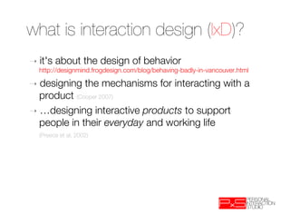 what is interaction design (IxD)? 

➝  it's   about the design of behavior"
  http://designmind.frogdesign.com/blog/behaving-badly-in-vancouver.html

➝  designing          the mechanisms for interacting with a
   product (Cooper 2007)
➝  …designing interactive products to support
   people in their everyday and working life 
  
(Preece et al, 2002)
 