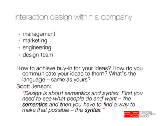 interaction design within a company
➝  management
➝  marketing
➝  engineering
➝  design   team

How to achieve buy-in for your ideas? How do you
   communicate your ideas to them? What’s the
   language – same as yours? 
Scott Jenson: 
  
“Design is about semantics and syntax. First you
   need to see what people do and want – the
   semantics and then you have to ﬁnd a way to
   make that possible – the syntax.”
 