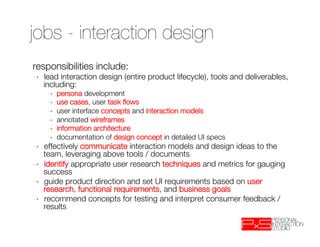 jobs - interaction design
responsibilities include: 
➝    lead interaction design (entire product lifecycle), tools and deliverables,
     including:
      ➝    persona development 
      ➝    use cases, user task ﬂows
      ➝    user interface concepts and interaction models 
      ➝    annotated wireframes
      ➝    information architecture
      ➝    documentation of design concept in detailed UI specs 
➝    effectively communicate interaction models and design ideas to the
     team, leveraging above tools / documents
➝    identify appropriate user research techniques and metrics for gauging
     success
➝    guide product direction and set UI requirements based on user
     research, functional requirements, and business goals
➝    recommend concepts for testing and interpret consumer feedback /
     results
 