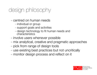 design philosophy
➝  centred   on human needs
   ➝  individualor group
   ➝  support goals and activities
   ➝  design technology to ﬁt human needs and
     characteristics
➝  involve users whenever possible
➝  mix analytical, creative and pragmatic approaches
➝  pick from range of design tools
➝  use existing best practices but not uncritically
➝  monitor design process and reﬂect on it
 