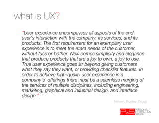 what is UX?
 “User experience encompasses all aspects of the end-
 user's interaction with the company, its services, and its
 products. The ﬁrst requirement for an exemplary user
 experience is to meet the exact needs of the customer,
 without fuss or bother. Next comes simplicity and elegance
 that produce products that are a joy to own, a joy to use.
 True user experience goes far beyond giving customers
 what they say they want, or providing checklist features. In
 order to achieve high-quality user experience in a
 company's offerings there must be a seamless merging of
 the services of multiple disciplines, including engineering,
 marketing, graphical and industrial design, and interface
 design.”
                                              Nielsen, Norman Group
 