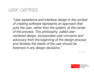 user-centred
 “User experience and interface design in the context
 of creating software represents an approach that
 puts the user, rather than the system, at the center
 of the process. This philosophy, called user-
 centered design, incorporates user concerns and
 advocacy from the beginning of the design process
 and dictates the needs of the user should be
 foremost in any design decisions.”
                                              Microsoft
 