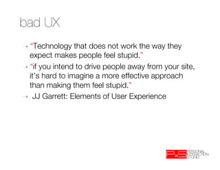 bad UX
➝  “Technology    that does not work the way they
   expect makes people feel stupid.” 
➝  “if you intend to drive people away from your site,
   it’s hard to imagine a more effective approach
   than making them feel stupid.”
➝  JJ Garrett: Elements of User Experience
 