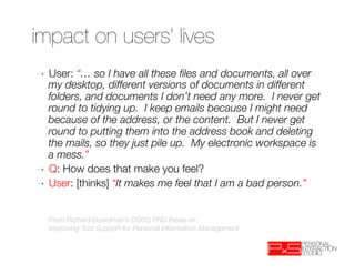 impact on users’ lives
➝  User: “… so I have all these ﬁles and documents, all over
   my desktop, different versions of documents in different
   folders, and documents I don’t need any more. I never get
   round to tidying up. I keep emails because I might need
   because of the address, or the content. But I never get
   round to putting them into the address book and deleting
   the mails, so they just pile up. My electronic workspace is
   a mess.”
➝  Q: How does that make you feel?
➝  User: [thinks] “It makes me feel that I am a bad person.”



     From Richard Boardman’s (2005) PhD thesis on 
     Improving Tool Support for Personal Information Management
 