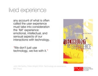 lived experience
 any account of what is often
 called the user experience
 must take into consideration
 the ‘felt’ experience:
 emotional, intellectual, and
 sensual aspects of our
 interactions with technology.
 
 “We don't just use
 technology, we live with it.”
 


 John McCarthy, Peter Wright 2004: Technology as experience. 
 MIT Press
 
 