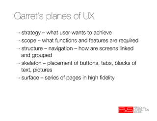 Garret’s planes of UX
➝  strategy  – what user wants to achieve
➝  scope – what functions and features are required
➝  structure – navigation – how are screens linked
   and grouped
➝  skeleton – placement of buttons, tabs, blocks of
   text, pictures
➝  surface – series of pages in high ﬁdelity
 