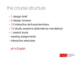 the course structure
➝  1  design brief
➝  4 design reviews
➝  13 interactive lectures/seminars
➝  13 studio sessions (attendance mandatory)
➝  1 sketch book
➝  reading assignments
➝  interactive exercises

  
all in English
 