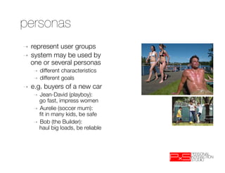 personas
➝  represent user groups 
➝  system may be used by
   one or several personas
     ➝    different characteristics
     ➝    different goals
➝    e.g. buyers of a new car
     ➝  Jean-David (playboy): "
        go fast, impress women
     ➝  Aurelie (soccer mum): "
        ﬁt in many kids, be safe
     ➝  Bob (the Builder): "
        haul big loads, be reliable
 