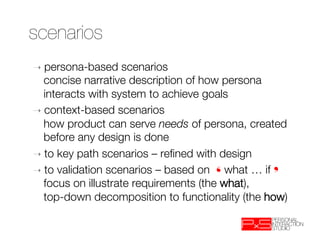 scenarios
➝  persona-based     scenarios "
   concise narrative description of how persona
   interacts with system to achieve goals
➝  context-based scenarios "
   how product can serve needs of persona, created
   before any design is done
➝  to key path scenarios – reﬁned with design
➝  to validation scenarios – based on ❛what … if❜"
   focus on illustrate requirements (the what), "
   top-down decomposition to functionality (the how)
 