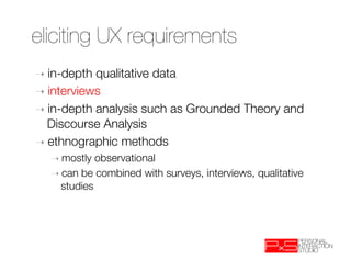 eliciting UX requirements
➝  in-depth qualitative data
➝  interviews
➝  in-depth analysis such as Grounded Theory and
   Discourse Analysis
➝  ethnographic methods
   ➝  mostly observational
   ➝  can be combined with surveys, interviews, qualitative
     studies
 