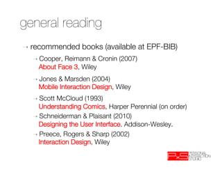 general reading
➝  recommended     books (available at EPF-BIB)
  ➝  Cooper,Reimann & Cronin (2007) "
    About Face 3, Wiley
  ➝  Jones& Marsden (2004) "
    Mobile Interaction Design, Wiley
  ➝  ScottMcCloud (1993)"
    Understanding Comics, Harper Perennial (on order)
  ➝  Schneiderman & Plaisant (2010) "
    Designing the User Interface. Addison-Wesley. 
  ➝  Preece, Rogers & Sharp (2002)"
    Interaction Design, Wiley
 