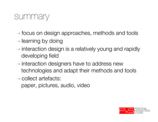 summary
➝  focus  on design approaches, methods and tools
➝  learning by doing
➝  interaction design is a relatively young and rapidly
   developing ﬁeld
➝  interaction designers have to address new
   technologies and adapt their methods and tools
➝  collect artefacts: "
   paper, pictures, audio, video
 
