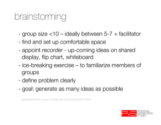 brainstorming
➝  group  size <10 – ideally between 5-7 + facilitator
➝  ﬁnd and set up comfortable space
➝  appoint recorder - up-coming ideas on shared
   display, ﬂip chart, whiteboard
➝  ice-breaking exercise – to familiarize members of
   groups
➝  deﬁne problem clearly
➝  goal: generate as many ideas as possible

    
adapted from www.mindtools.com/brainstm.html
 