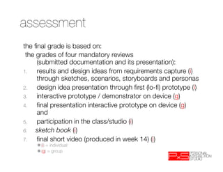 assessment
the ﬁnal grade is based on:
 the grades of four mandatory reviews "
     (submitted documentation and its presentation):
1.   results and design ideas from requirements capture (i)"
     through sketches, scenarios, storyboards and personas
2.   design idea presentation through ﬁrst (lo-ﬁ) prototype (i)
3.   interactive prototype / demonstrator on device (g)
4.   ﬁnal presentation interactive prototype on device (g)"
     and
5.   participation in the class/studio (i) 
6.  sketch book (i)
7.   ﬁnal short video (produced in week 14) (i)"
     ✱(i) = individual
    
✱(g) = group
 