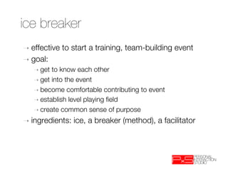 ice breaker
➝  effective    to start a training, team-building event
➝  goal:    
   ➝  get to know each other 
   ➝  get into the event
   ➝  become comfortable contributing to event
   ➝  establish level playing ﬁeld
   ➝  create common sense of purpose

➝  ingredients:    ice, a breaker (method), a facilitator 
 