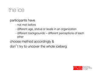 the ice
participants have 
   ➝  not  met before
   ➝  different age, status or levels in an organization
   ➝  different backgrounds – different perceptions of each
     other
choose method accordingly &
don t try to uncover the whole iceberg
 